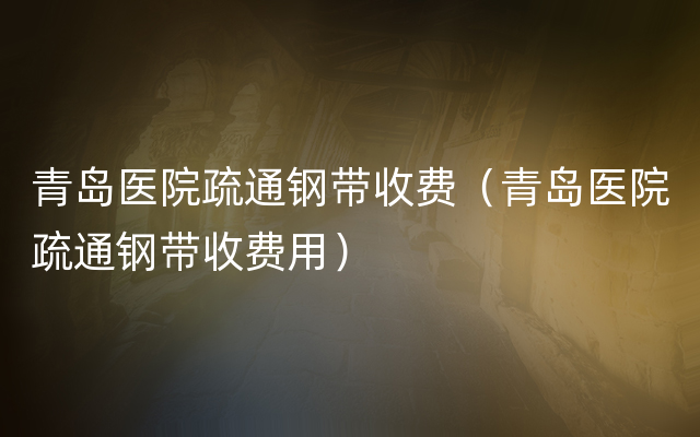 青岛医院疏通钢带收费（青岛医院疏通钢带收费用）