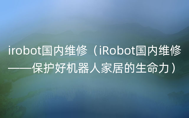 irobot国内维修（iRobot国内维修——保护好机器人家居的生命力）