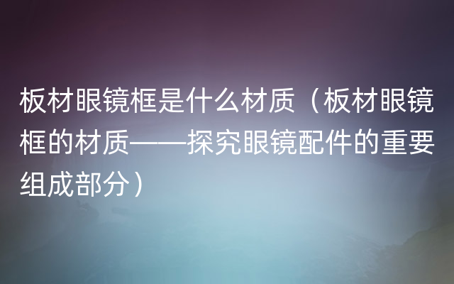 板材眼镜框是什么材质（板材眼镜框的材质——探究眼镜配件的重要组成部分）