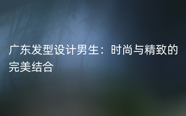 广东发型设计男生：时尚与精致的完美结合