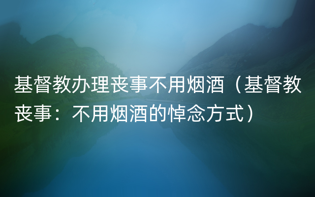 基督教办理丧事不用烟酒（基督教丧事：不用烟酒的