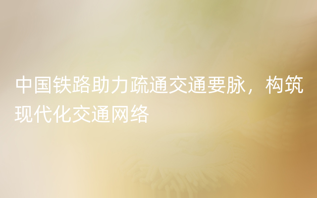 中国铁路助力疏通交通要脉，构筑现代化交通网络