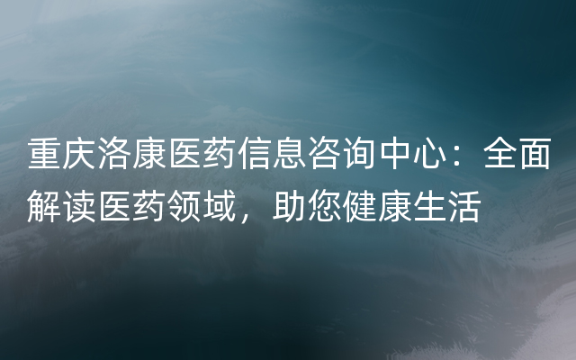 重庆洛康医药信息咨询中心：全面解读医药领域，助您健康生活