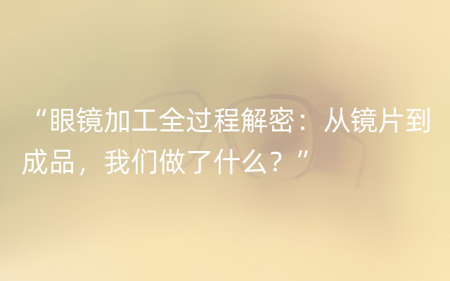 “眼镜加工全过程解密：从镜片到成品，我们做了什么？”