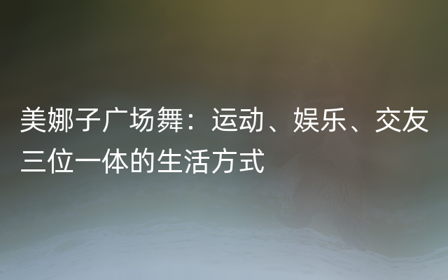 美娜子广场舞：运动、娱乐、交友三位一体的生活方式