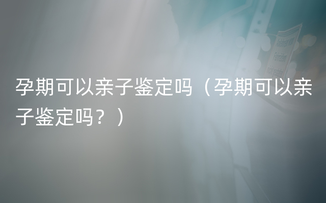 孕期可以亲子鉴定吗（孕期可以亲子鉴定吗？）