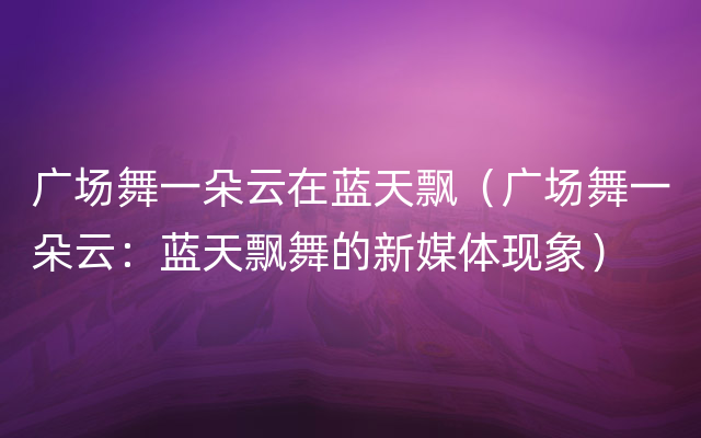 广场舞一朵云在蓝天飘（广场舞一朵云：蓝天飘舞的新媒体现象）