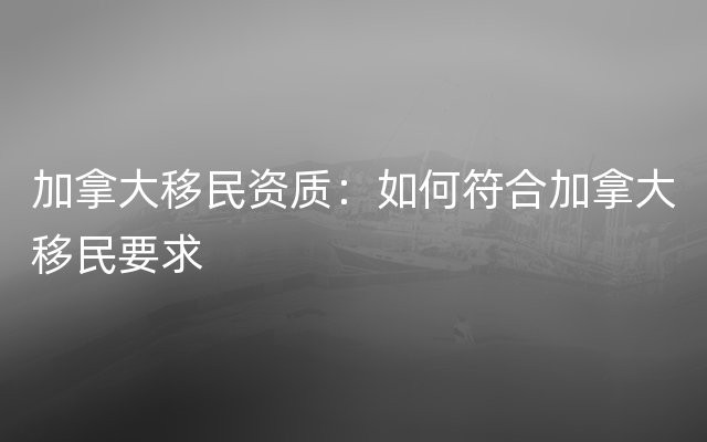 加拿大移民资质：如何符合加拿大移民要求