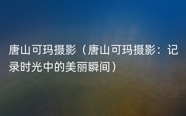 唐山可玛摄影（唐山可玛摄影：记录时光中的美丽瞬间）