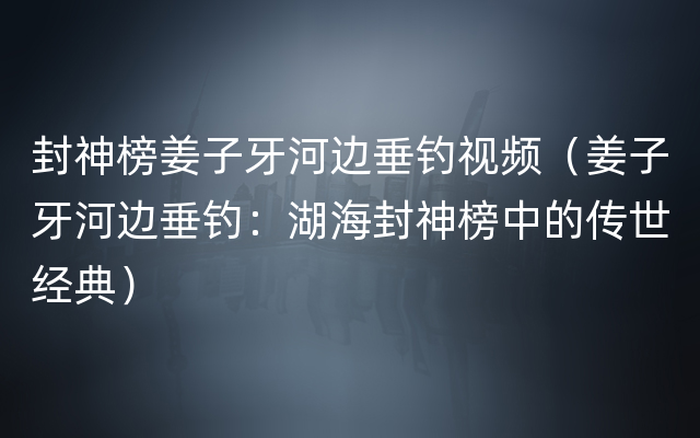 封神榜姜子牙河边垂钓视频（姜子牙河边垂钓：湖海封神榜中的传世经典）