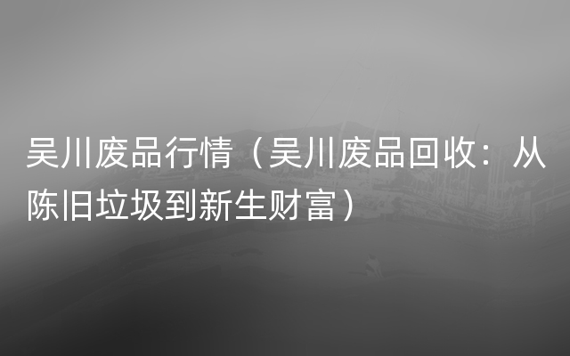 吴川废品行情（吴川废品回收：从陈旧垃圾到新生财富）