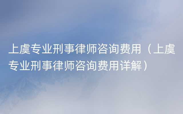 上虞专业刑事律师咨询费用（上虞专业刑事律师咨询费用详解）