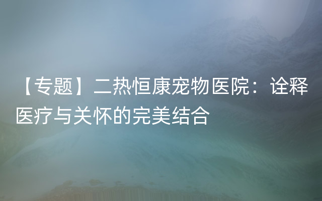 【专题】二热恒康宠物医院：诠释医疗与关怀的完美结合