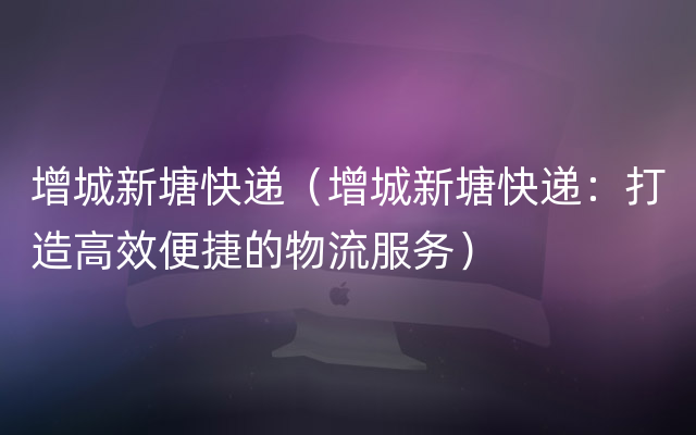 增城新塘快递（增城新塘快递：打造高效便捷的物流