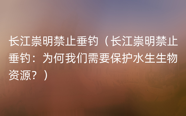 长江崇明禁止垂钓（长江崇明禁止垂钓：为何我们需要保护水生生物资源？）