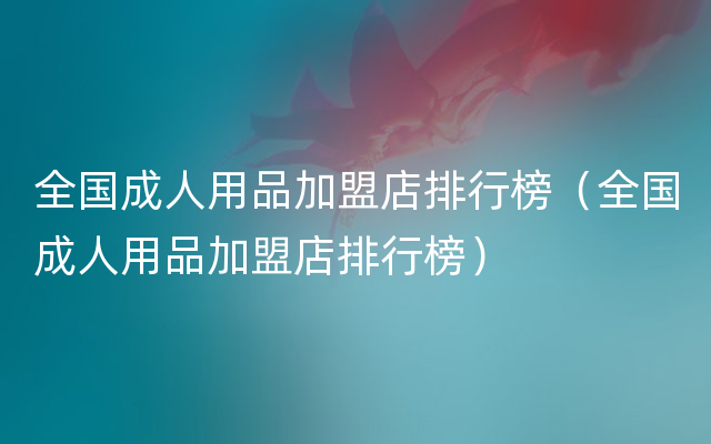 全国成人用品加盟店排行榜（全国成人用品加盟店排行榜）