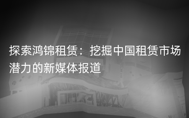 探索鸿锦租赁：挖掘中国租赁市场潜力的新媒体报道