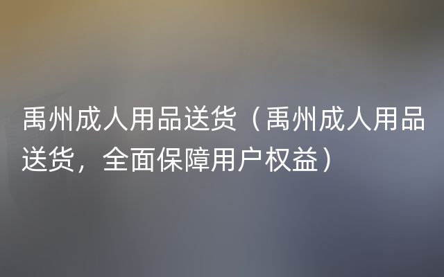 禹州成人用品送货（禹州成人用品送货，全面保障用户权益）