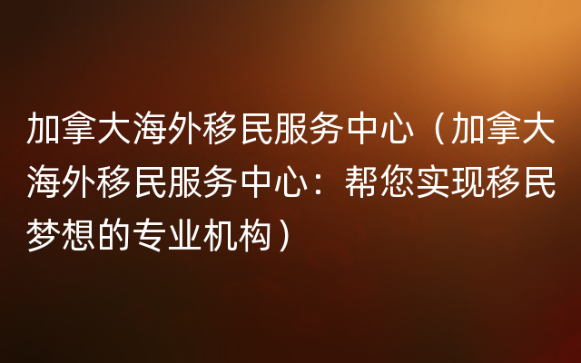 加拿大海外移民服务中心（加拿大海外移民服务中心：帮您实现移民梦想的专业机构）