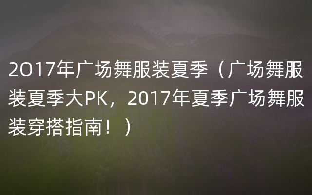 2O17年广场舞服装夏季（广场舞服装夏季大PK，2017年夏季广场舞服装穿搭指南！）