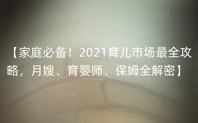 【家庭必备！2021育儿市场最全攻略，月嫂、育婴师、保姆全解密】