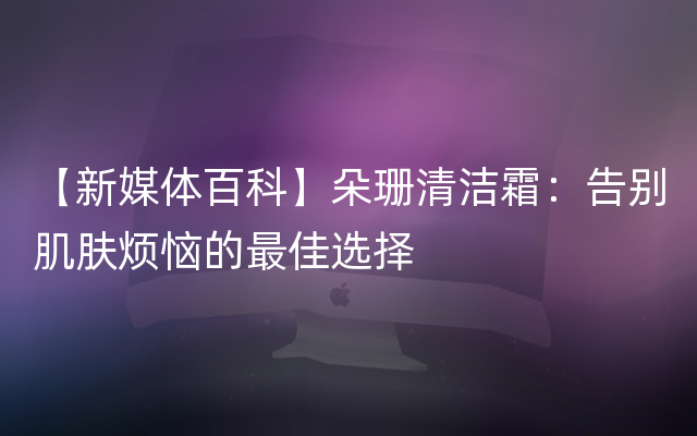 【新媒体百科】朵珊清洁霜：告别肌肤烦恼的最佳选择