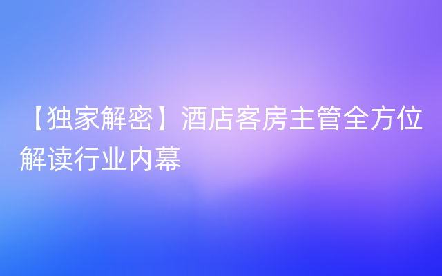 【独家解密】酒店客房主管全方位解读行业内幕