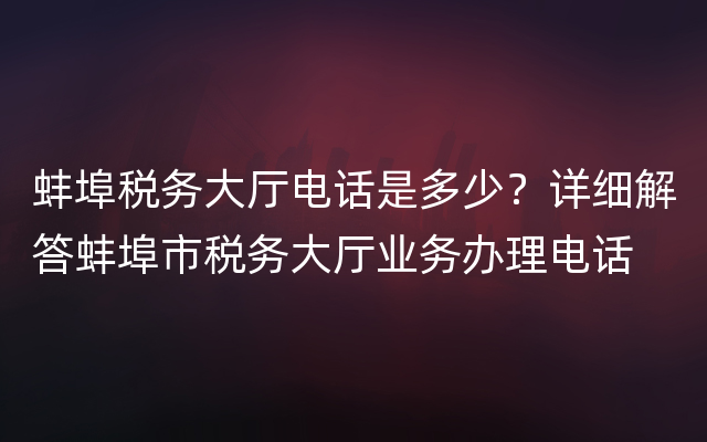 蚌埠税务大厅电话是多少？详细解答蚌埠市税务大厅业务办理电话