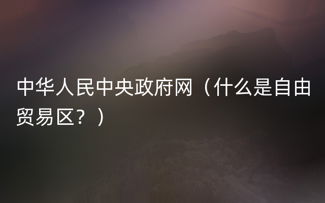 中华人民中央政府网（什么是自由贸易区？）