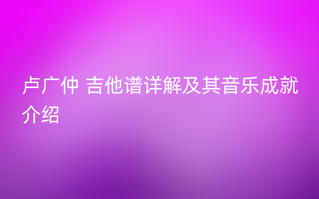 卢广仲 吉他谱详解及其音乐成就介绍