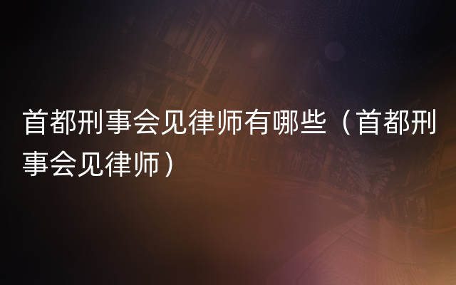 首都刑事会见律师有哪些（首都刑事会见律师）