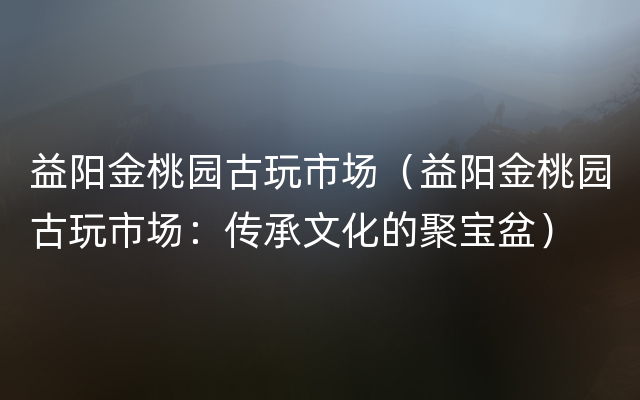 益阳金桃园古玩市场（益阳金桃园古玩市场：传承文化的聚宝盆）