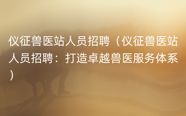 仪征兽医站人员招聘（仪征兽医站人员招聘：打造卓越兽医服务体系）