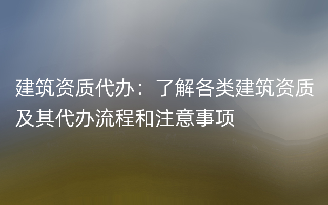 建筑资质代办：了解各类建筑资质及其代办流程和注意事项