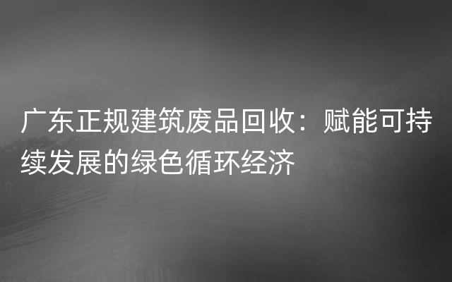 广东正规建筑废品回收：赋能可持续发展的绿色循环经济