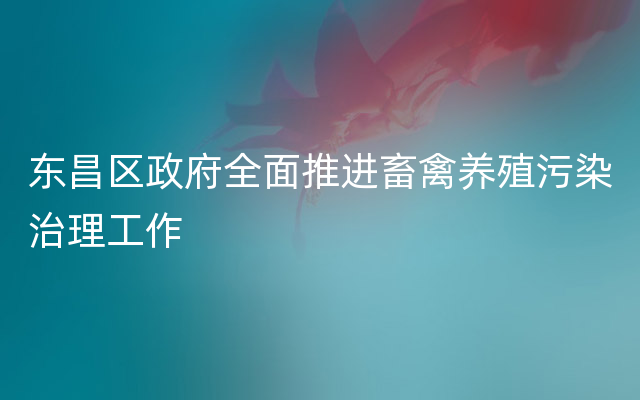 东昌区政府全面推进畜禽养殖污染治理工作