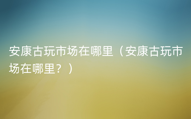 安康古玩市场在哪里（安康古玩市场在哪里？）