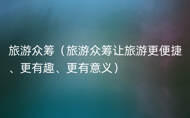 旅游众筹（旅游众筹让旅游更便捷、更有趣、更有意义）