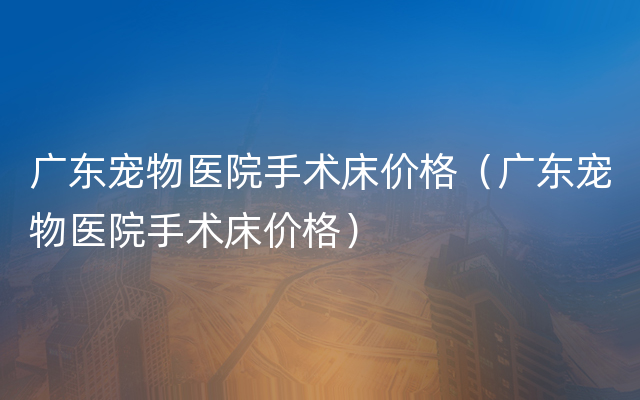 广东宠物医院手术床价格（广东宠物医院手术床价格）