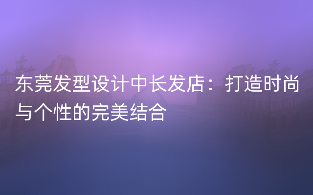 东莞发型设计中长发店：打造时尚与个性的完美结合