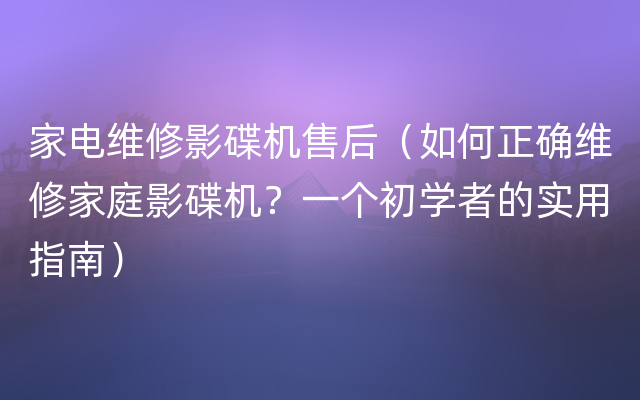 家电维修影碟机售后（如何正确维修家庭影碟机？一个初学者的实用指南）