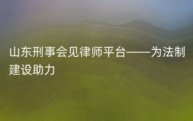 山东刑事会见律师平台——为法制建设助力