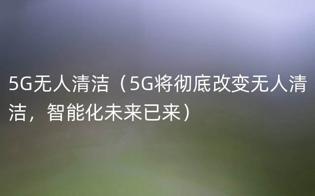 5G无人清洁（5G将彻底改变无人清洁，智能化未来已来）