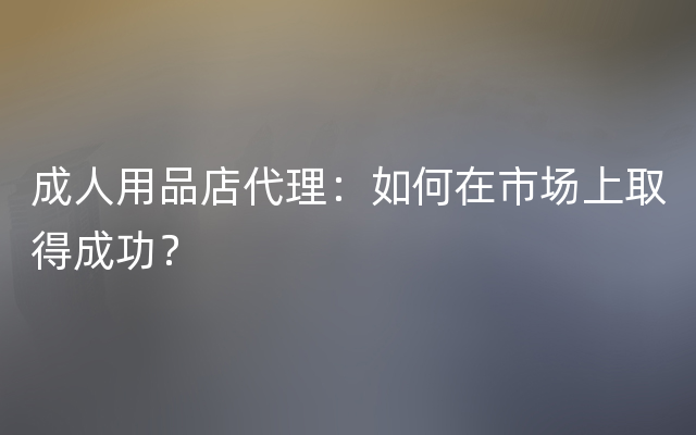 成人用品店代理：如何在市场上取得成功？