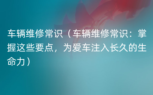 车辆维修常识（车辆维修常识：掌握这些要点，为爱