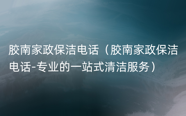 胶南家政保洁电话（胶南家政保洁电话-专业的一站式清洁服务）