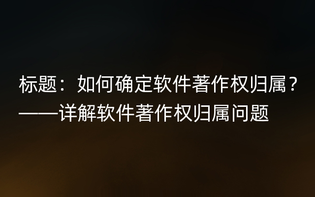 标题：如何确定软件著作权归属？——详解软件著作权归属问题