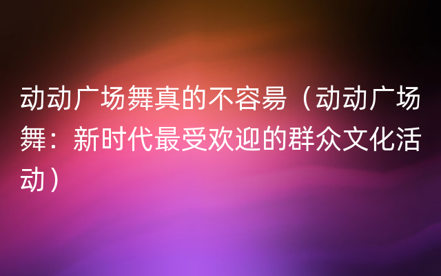 动动广场舞真的不容昜（动动广场舞：新时代最受欢迎的群众文化活动）