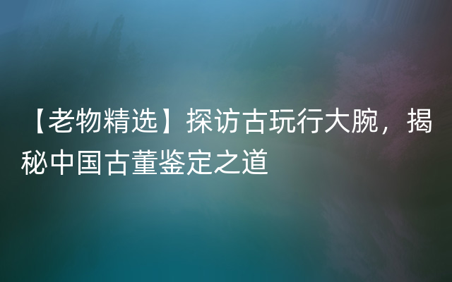 【老物精选】探访古玩行大腕，揭秘中国古董鉴定之道