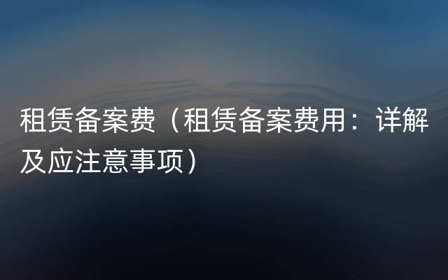 租赁备案费（租赁备案费用：详解及应注意事项）